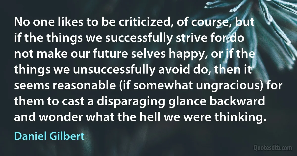 No one likes to be criticized, of course, but if the things we successfully strive for do not make our future selves happy, or if the things we unsuccessfully avoid do, then it seems reasonable (if somewhat ungracious) for them to cast a disparaging glance backward and wonder what the hell we were thinking. (Daniel Gilbert)