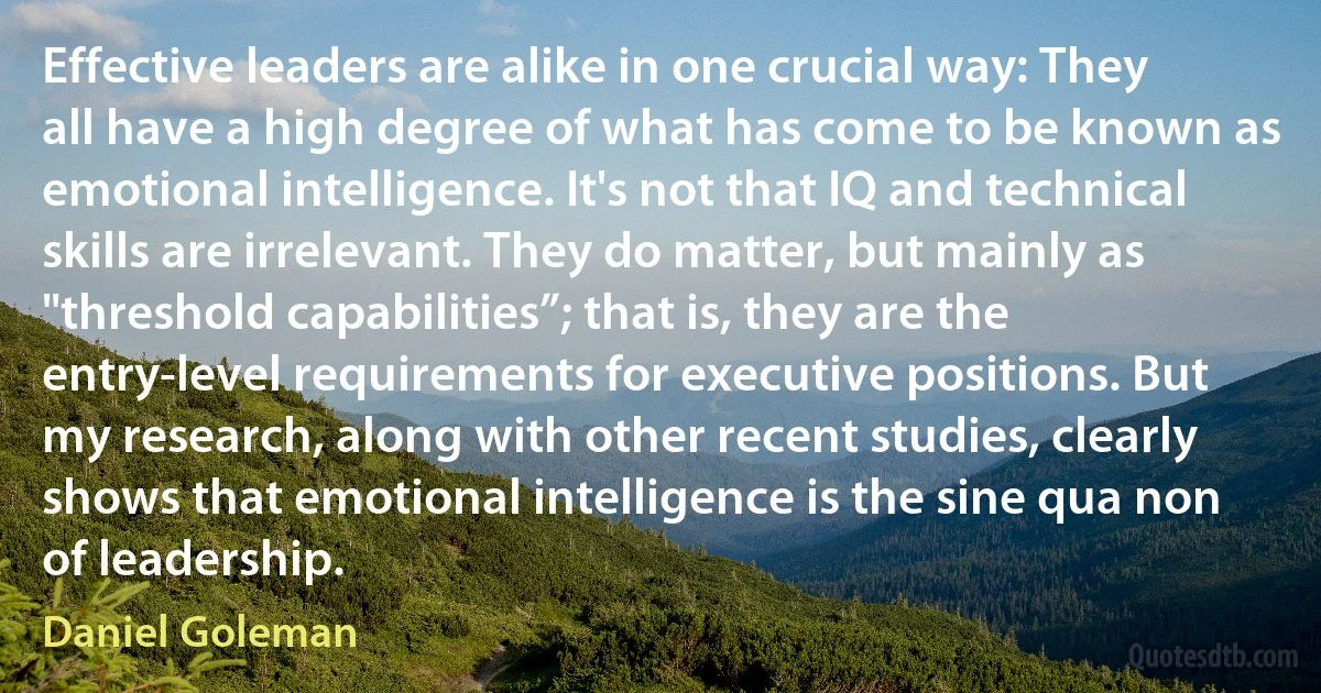 Effective leaders are alike in one crucial way: They all have a high degree of what has come to be known as emotional intelligence. It's not that IQ and technical skills are irrelevant. They do matter, but mainly as "threshold capabilities”; that is, they are the entry-level requirements for executive positions. But my research, along with other recent studies, clearly shows that emotional intelligence is the sine qua non of leadership. (Daniel Goleman)