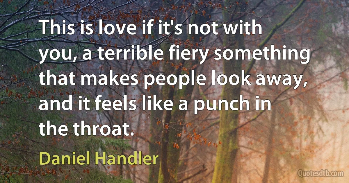 This is love if it's not with you, a terrible fiery something that makes people look away, and it feels like a punch in the throat. (Daniel Handler)