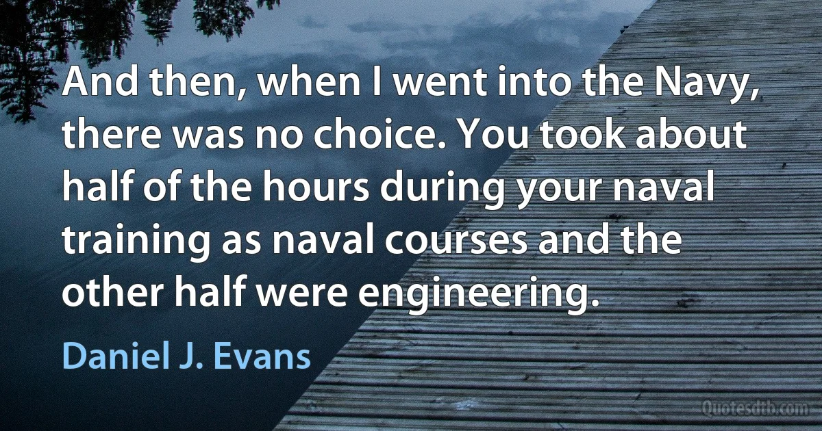 And then, when I went into the Navy, there was no choice. You took about half of the hours during your naval training as naval courses and the other half were engineering. (Daniel J. Evans)