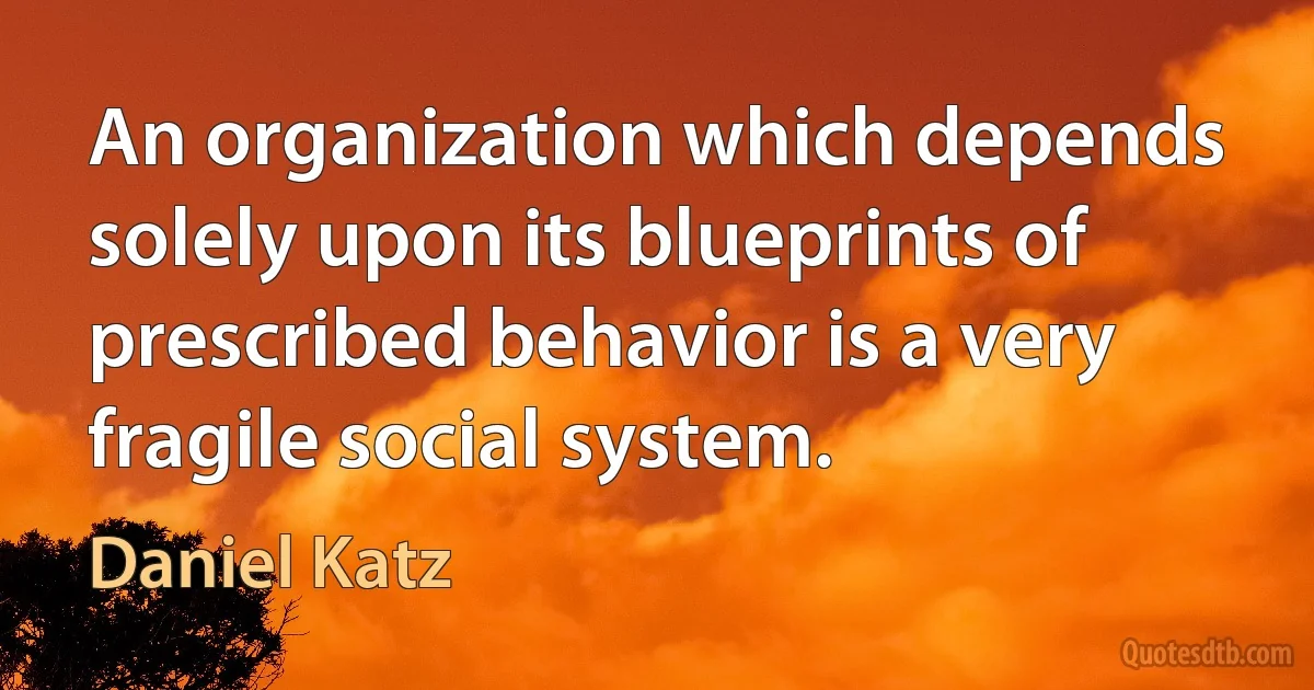 An organization which depends solely upon its blueprints of prescribed behavior is a very fragile social system. (Daniel Katz)