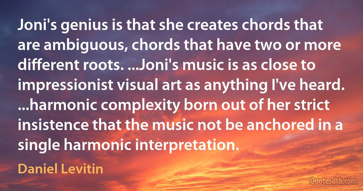 Joni's genius is that she creates chords that are ambiguous, chords that have two or more different roots. ...Joni's music is as close to impressionist visual art as anything I've heard. ...harmonic complexity born out of her strict insistence that the music not be anchored in a single harmonic interpretation. (Daniel Levitin)