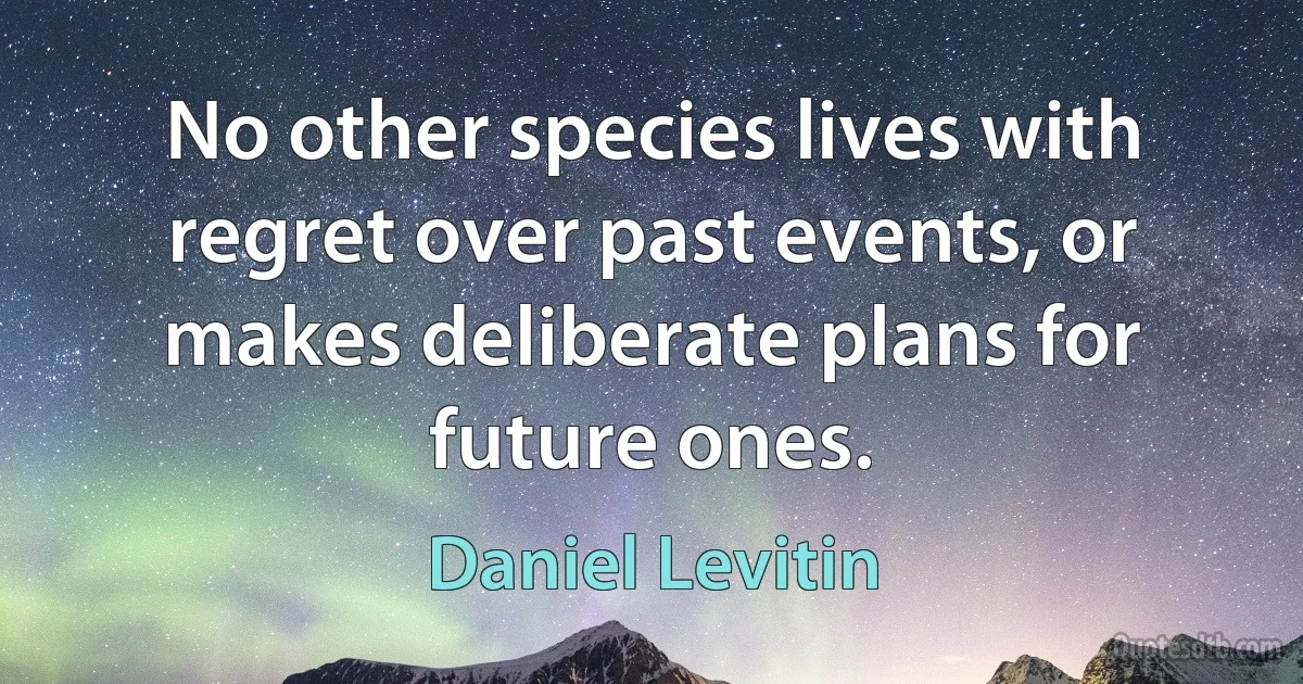 No other species lives with regret over past events, or makes deliberate plans for future ones. (Daniel Levitin)