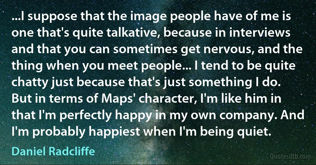 ...I suppose that the image people have of me is one that's quite talkative, because in interviews and that you can sometimes get nervous, and the thing when you meet people... I tend to be quite chatty just because that's just something I do. But in terms of Maps' character, I'm like him in that I'm perfectly happy in my own company. And I'm probably happiest when I'm being quiet. (Daniel Radcliffe)