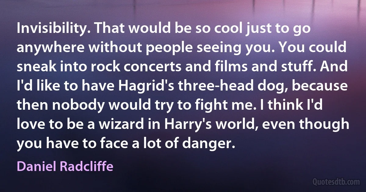 Invisibility. That would be so cool just to go anywhere without people seeing you. You could sneak into rock concerts and films and stuff. And I'd like to have Hagrid's three-head dog, because then nobody would try to fight me. I think I'd love to be a wizard in Harry's world, even though you have to face a lot of danger. (Daniel Radcliffe)