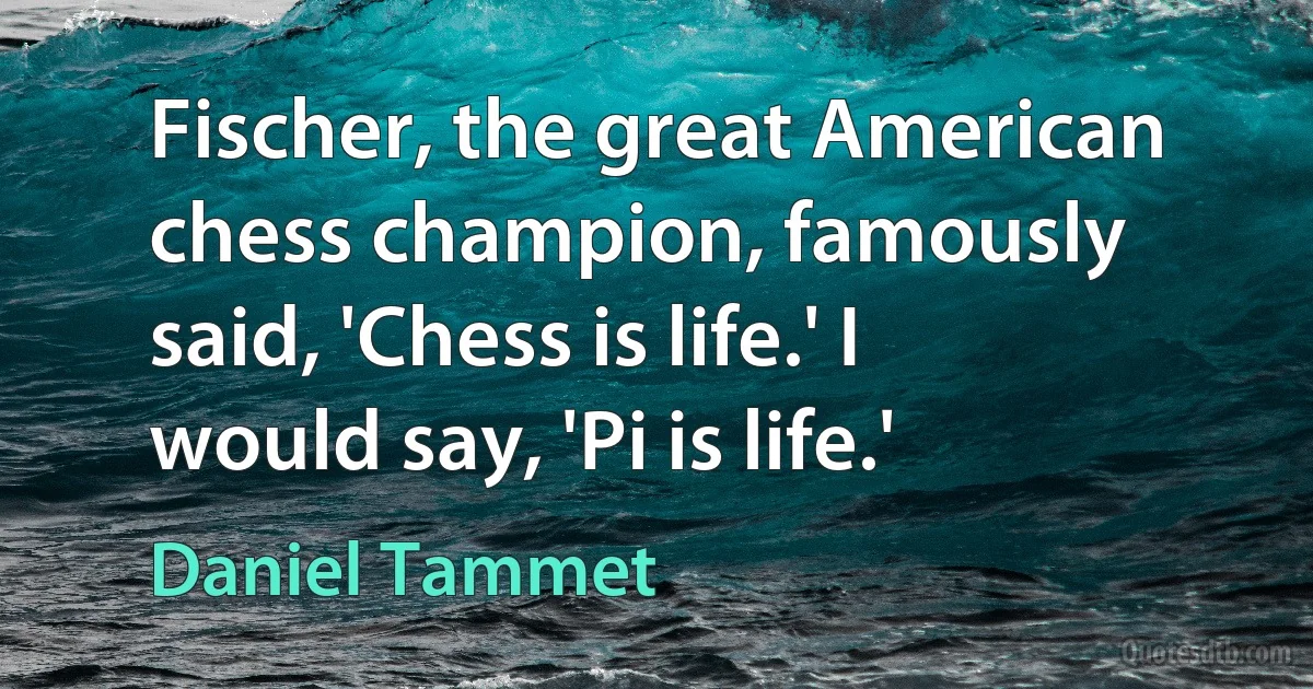 Fischer, the great American chess champion, famously said, 'Chess is life.' I would say, 'Pi is life.' (Daniel Tammet)