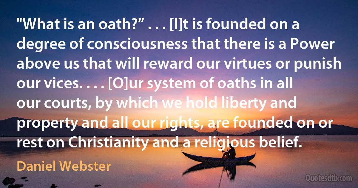 "What is an oath?” . . . [I]t is founded on a degree of consciousness that there is a Power above us that will reward our virtues or punish our vices. . . . [O]ur system of oaths in all our courts, by which we hold liberty and property and all our rights, are founded on or rest on Christianity and a religious belief. (Daniel Webster)