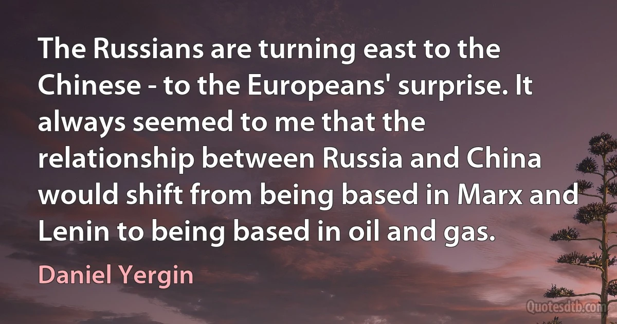 The Russians are turning east to the Chinese - to the Europeans' surprise. It always seemed to me that the relationship between Russia and China would shift from being based in Marx and Lenin to being based in oil and gas. (Daniel Yergin)