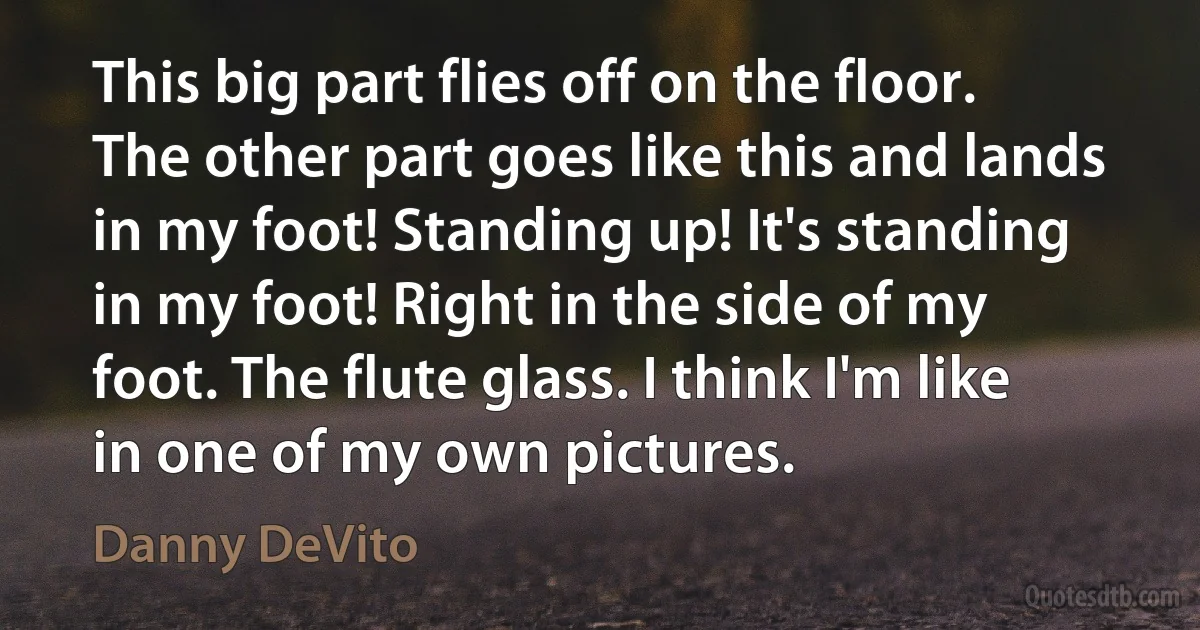 This big part flies off on the floor. The other part goes like this and lands in my foot! Standing up! It's standing in my foot! Right in the side of my foot. The flute glass. I think I'm like in one of my own pictures. (Danny DeVito)