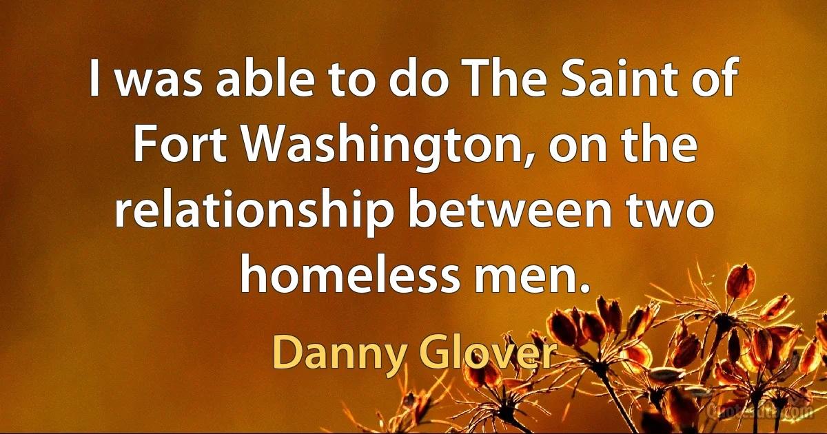 I was able to do The Saint of Fort Washington, on the relationship between two homeless men. (Danny Glover)