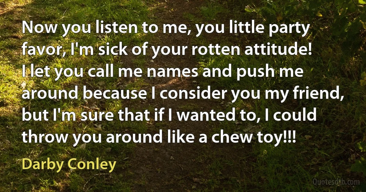 Now you listen to me, you little party favor, I'm sick of your rotten attitude! I let you call me names and push me around because I consider you my friend, but I'm sure that if I wanted to, I could throw you around like a chew toy!!! (Darby Conley)