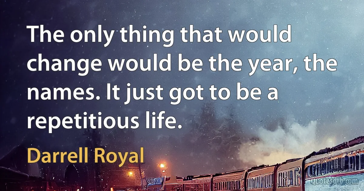 The only thing that would change would be the year, the names. It just got to be a repetitious life. (Darrell Royal)