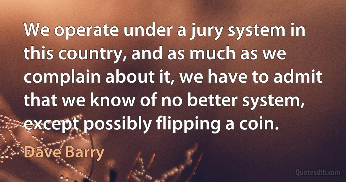 We operate under a jury system in this country, and as much as we complain about it, we have to admit that we know of no better system, except possibly flipping a coin. (Dave Barry)