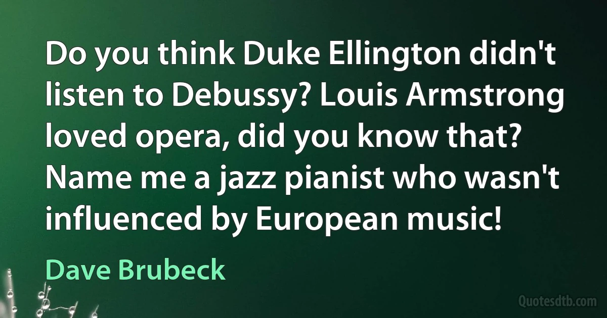 Do you think Duke Ellington didn't listen to Debussy? Louis Armstrong loved opera, did you know that? Name me a jazz pianist who wasn't influenced by European music! (Dave Brubeck)