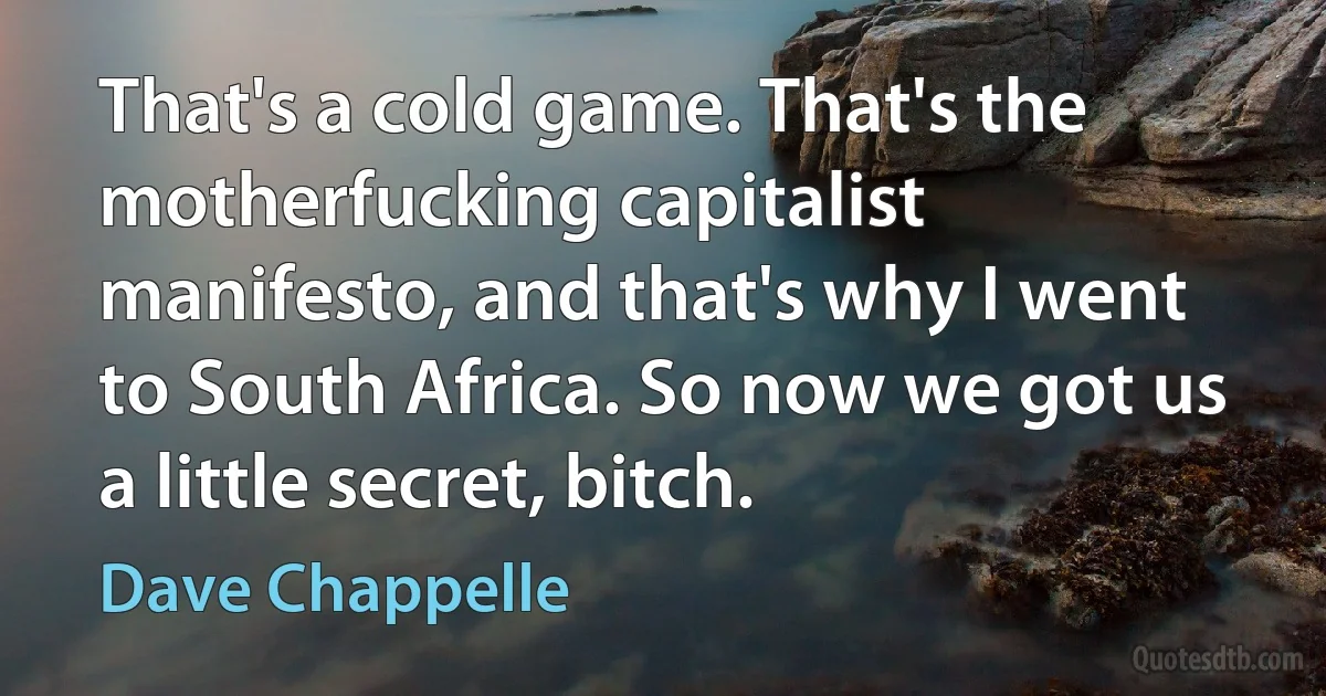 That's a cold game. That's the motherfucking capitalist manifesto, and that's why I went to South Africa. So now we got us a little secret, bitch. (Dave Chappelle)