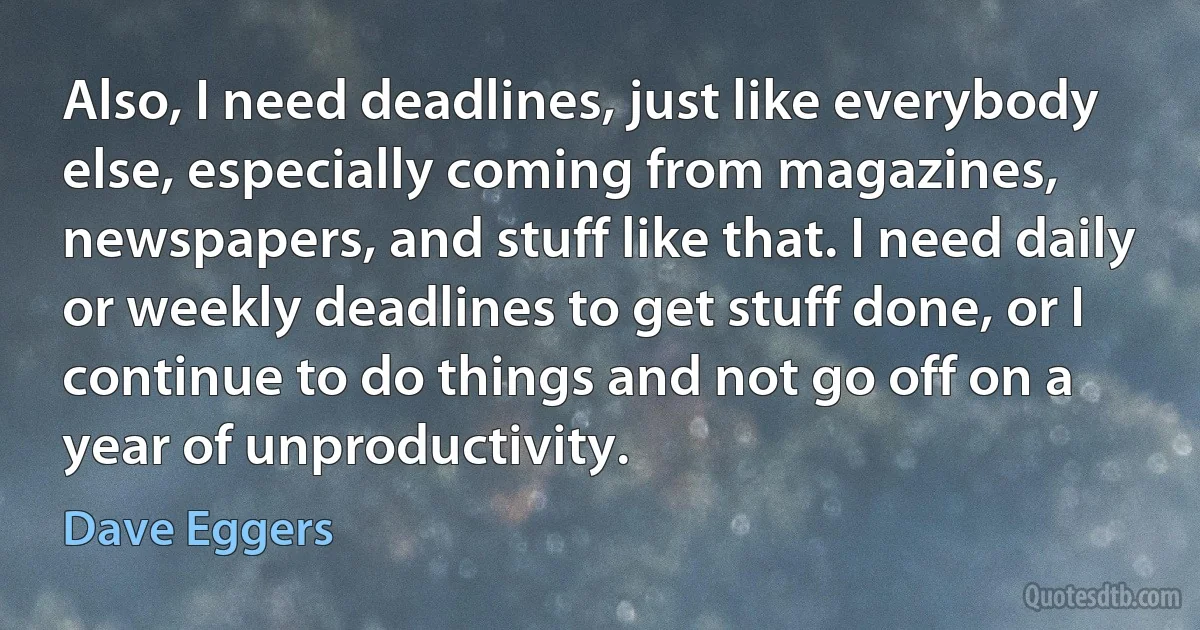 Also, I need deadlines, just like everybody else, especially coming from magazines, newspapers, and stuff like that. I need daily or weekly deadlines to get stuff done, or I continue to do things and not go off on a year of unproductivity. (Dave Eggers)