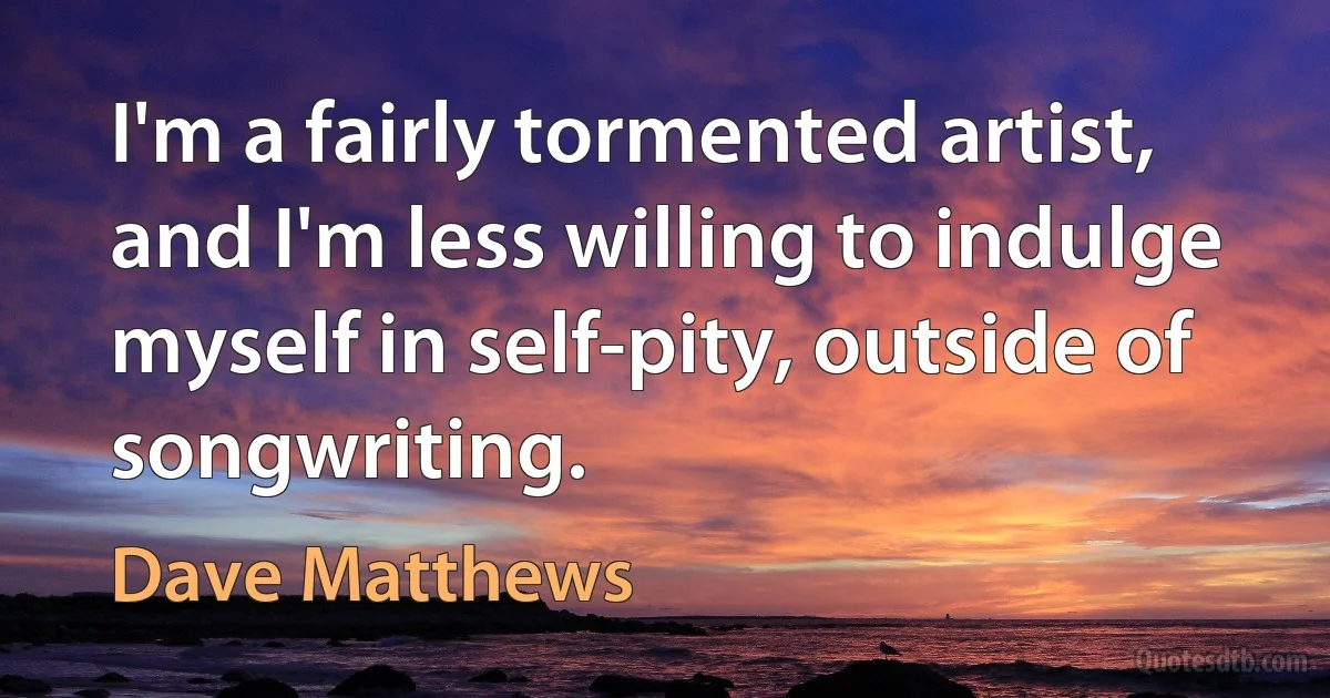 I'm a fairly tormented artist, and I'm less willing to indulge myself in self-pity, outside of songwriting. (Dave Matthews)