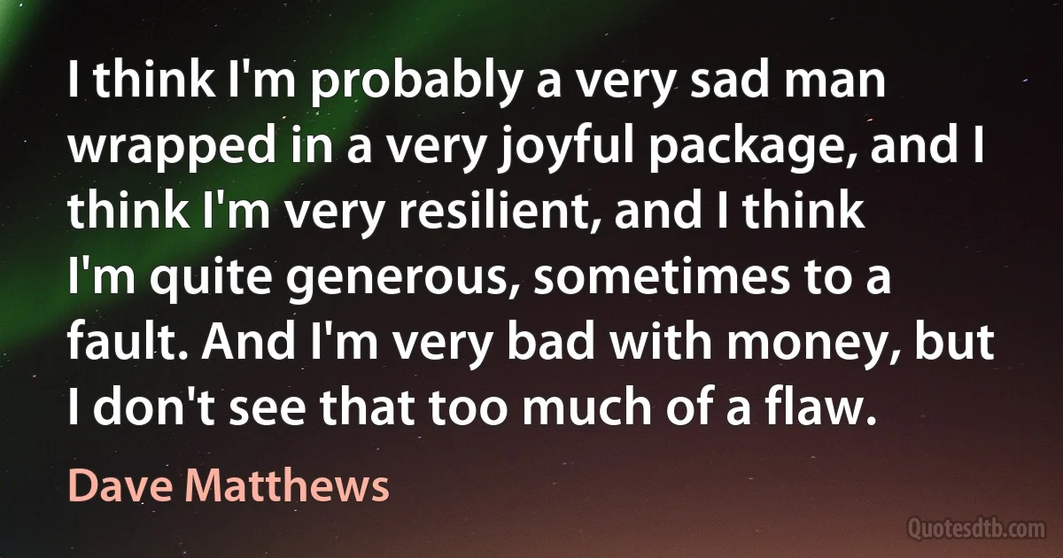 I think I'm probably a very sad man wrapped in a very joyful package, and I think I'm very resilient, and I think I'm quite generous, sometimes to a fault. And I'm very bad with money, but I don't see that too much of a flaw. (Dave Matthews)