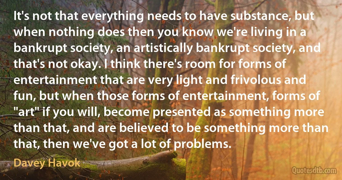 It's not that everything needs to have substance, but when nothing does then you know we're living in a bankrupt society, an artistically bankrupt society, and that's not okay. I think there's room for forms of entertainment that are very light and frivolous and fun, but when those forms of entertainment, forms of "art" if you will, become presented as something more than that, and are believed to be something more than that, then we've got a lot of problems. (Davey Havok)