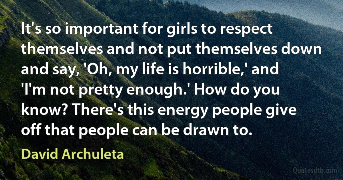 It's so important for girls to respect themselves and not put themselves down and say, 'Oh, my life is horrible,' and 'I'm not pretty enough.' How do you know? There's this energy people give off that people can be drawn to. (David Archuleta)