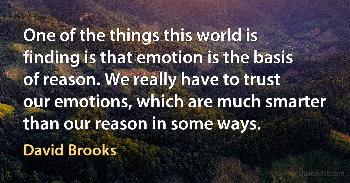 One of the things this world is finding is that emotion is the basis of reason. We really have to trust our emotions, which are much smarter than our reason in some ways. (David Brooks)