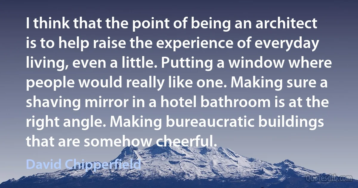 I think that the point of being an architect is to help raise the experience of everyday living, even a little. Putting a window where people would really like one. Making sure a shaving mirror in a hotel bathroom is at the right angle. Making bureaucratic buildings that are somehow cheerful. (David Chipperfield)