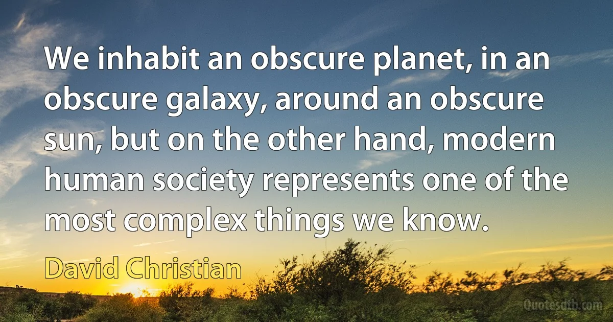 We inhabit an obscure planet, in an obscure galaxy, around an obscure sun, but on the other hand, modern human society represents one of the most complex things we know. (David Christian)