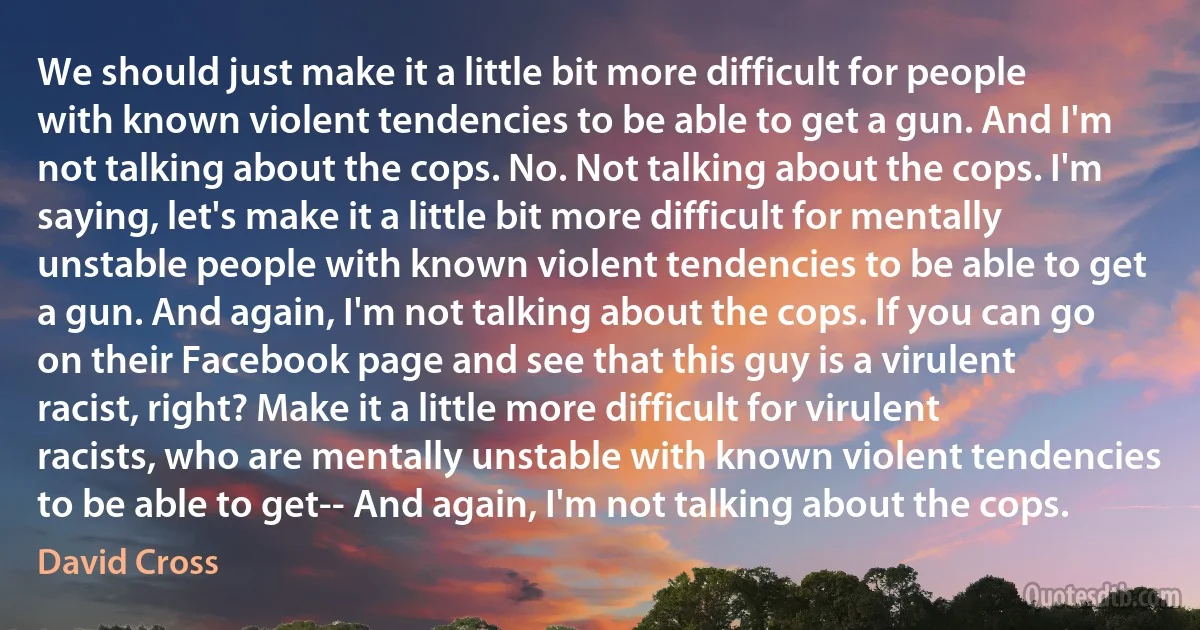 We should just make it a little bit more difficult for people with known violent tendencies to be able to get a gun. And I'm not talking about the cops. No. Not talking about the cops. I'm saying, let's make it a little bit more difficult for mentally unstable people with known violent tendencies to be able to get a gun. And again, I'm not talking about the cops. If you can go on their Facebook page and see that this guy is a virulent racist, right? Make it a little more difficult for virulent racists, who are mentally unstable with known violent tendencies to be able to get-- And again, I'm not talking about the cops. (David Cross)