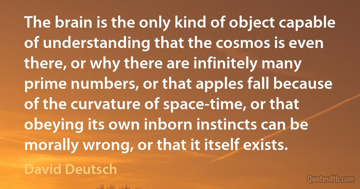 The brain is the only kind of object capable of understanding that the cosmos is even there, or why there are infinitely many prime numbers, or that apples fall because of the curvature of space-time, or that obeying its own inborn instincts can be morally wrong, or that it itself exists. (David Deutsch)