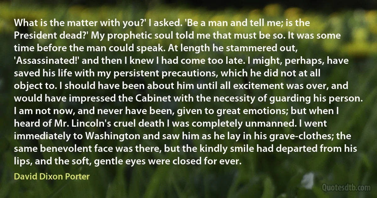 What is the matter with you?' I asked. 'Be a man and tell me; is the President dead?' My prophetic soul told me that must be so. It was some time before the man could speak. At length he stammered out, 'Assassinated!' and then I knew I had come too late. I might, perhaps, have saved his life with my persistent precautions, which he did not at all object to. I should have been about him until all excitement was over, and would have impressed the Cabinet with the necessity of guarding his person. I am not now, and never have been, given to great emotions; but when I heard of Mr. Lincoln's cruel death I was completely unmanned. I went immediately to Washington and saw him as he lay in his grave-clothes; the same benevolent face was there, but the kindly smile had departed from his lips, and the soft, gentle eyes were closed for ever. (David Dixon Porter)