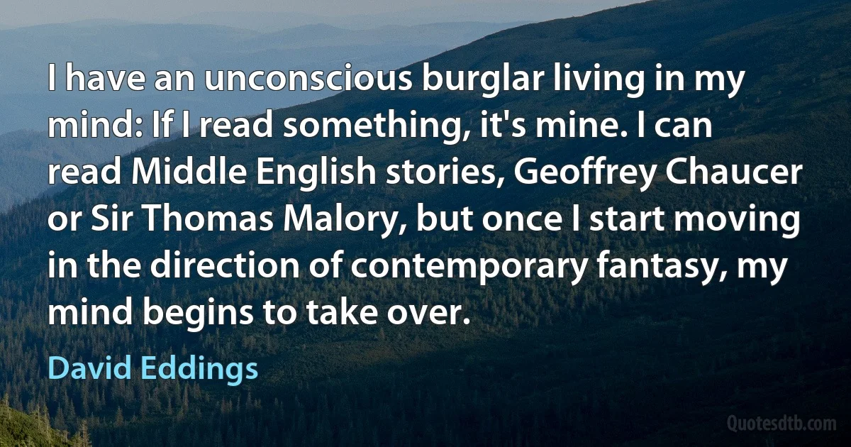 I have an unconscious burglar living in my mind: If I read something, it's mine. I can read Middle English stories, Geoffrey Chaucer or Sir Thomas Malory, but once I start moving in the direction of contemporary fantasy, my mind begins to take over. (David Eddings)