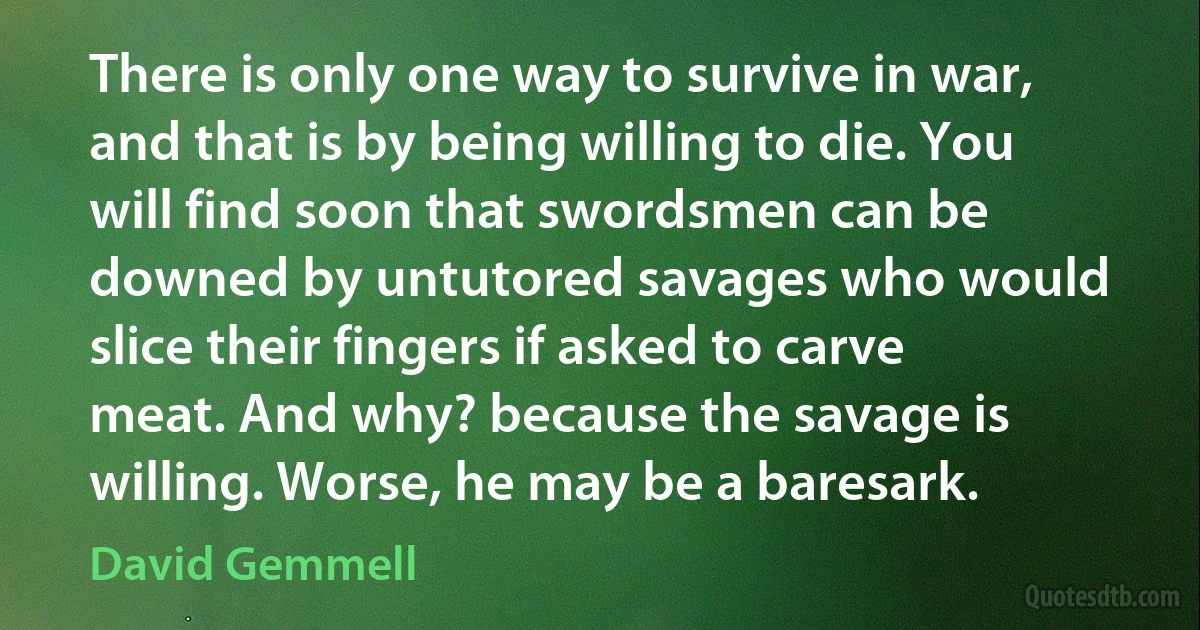 There is only one way to survive in war, and that is by being willing to die. You will find soon that swordsmen can be downed by untutored savages who would slice their fingers if asked to carve meat. And why? because the savage is willing. Worse, he may be a baresark. (David Gemmell)