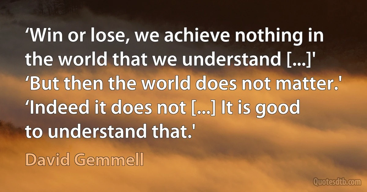 ‘Win or lose, we achieve nothing in the world that we understand [...]'
‘But then the world does not matter.'
‘Indeed it does not [...] It is good to understand that.' (David Gemmell)