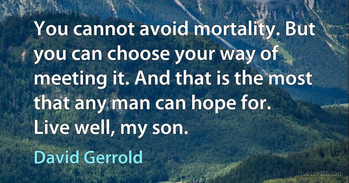 You cannot avoid mortality. But you can choose your way of meeting it. And that is the most that any man can hope for.
Live well, my son. (David Gerrold)