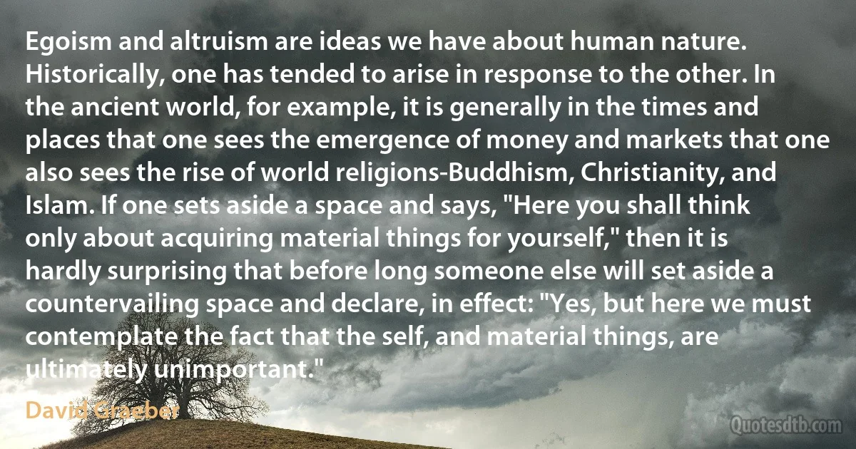 Egoism and altruism are ideas we have about human nature. Historically, one has tended to arise in response to the other. In the ancient world, for example, it is generally in the times and places that one sees the emergence of money and markets that one also sees the rise of world religions-Buddhism, Christianity, and Islam. If one sets aside a space and says, "Here you shall think only about acquiring material things for yourself," then it is hardly surprising that before long someone else will set aside a countervailing space and declare, in effect: "Yes, but here we must contemplate the fact that the self, and material things, are ultimately unimportant." (David Graeber)