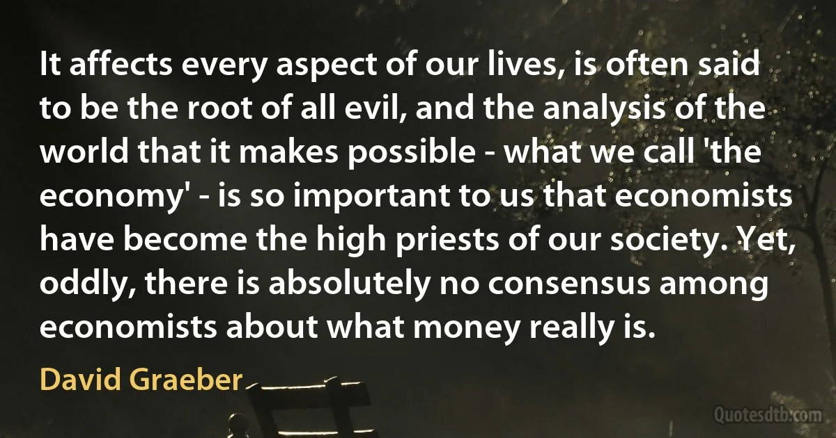 It affects every aspect of our lives, is often said to be the root of all evil, and the analysis of the world that it makes possible - what we call 'the economy' - is so important to us that economists have become the high priests of our society. Yet, oddly, there is absolutely no consensus among economists about what money really is. (David Graeber)