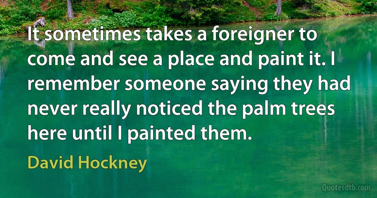 It sometimes takes a foreigner to come and see a place and paint it. I remember someone saying they had never really noticed the palm trees here until I painted them. (David Hockney)