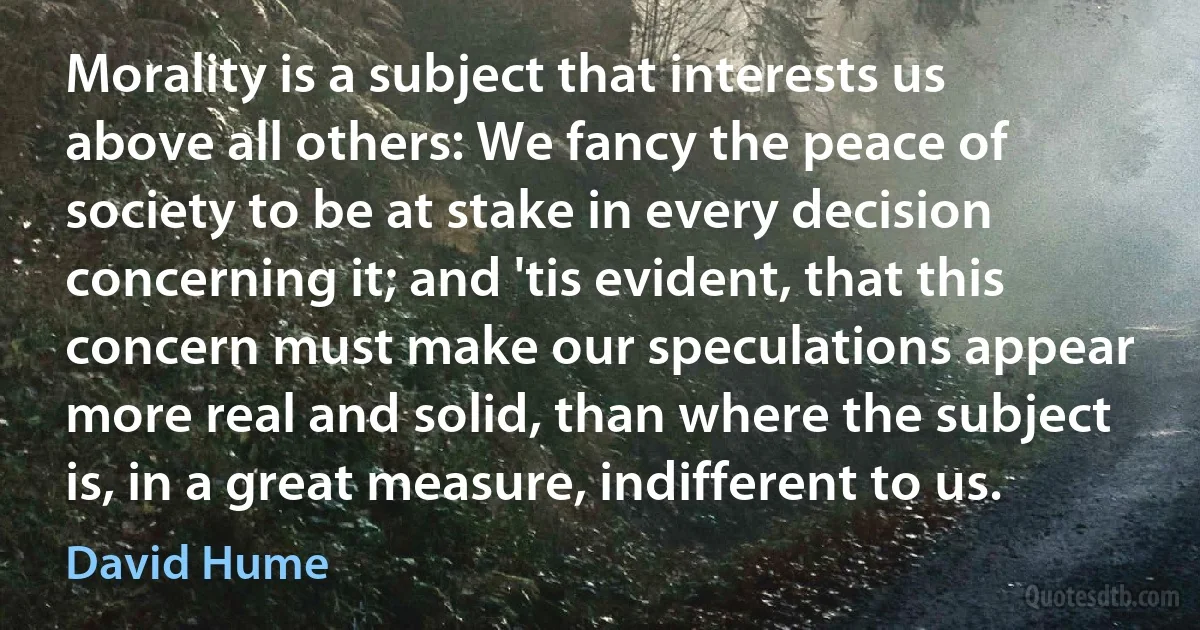 Morality is a subject that interests us above all others: We fancy the peace of society to be at stake in every decision concerning it; and 'tis evident, that this concern must make our speculations appear more real and solid, than where the subject is, in a great measure, indifferent to us. (David Hume)