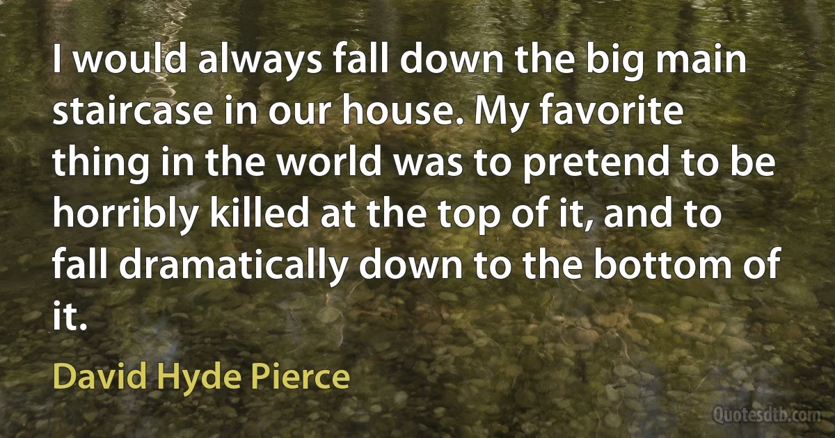 I would always fall down the big main staircase in our house. My favorite thing in the world was to pretend to be horribly killed at the top of it, and to fall dramatically down to the bottom of it. (David Hyde Pierce)