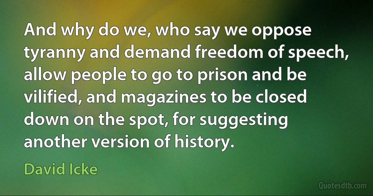 And why do we, who say we oppose tyranny and demand freedom of speech, allow people to go to prison and be vilified, and magazines to be closed down on the spot, for suggesting another version of history. (David Icke)