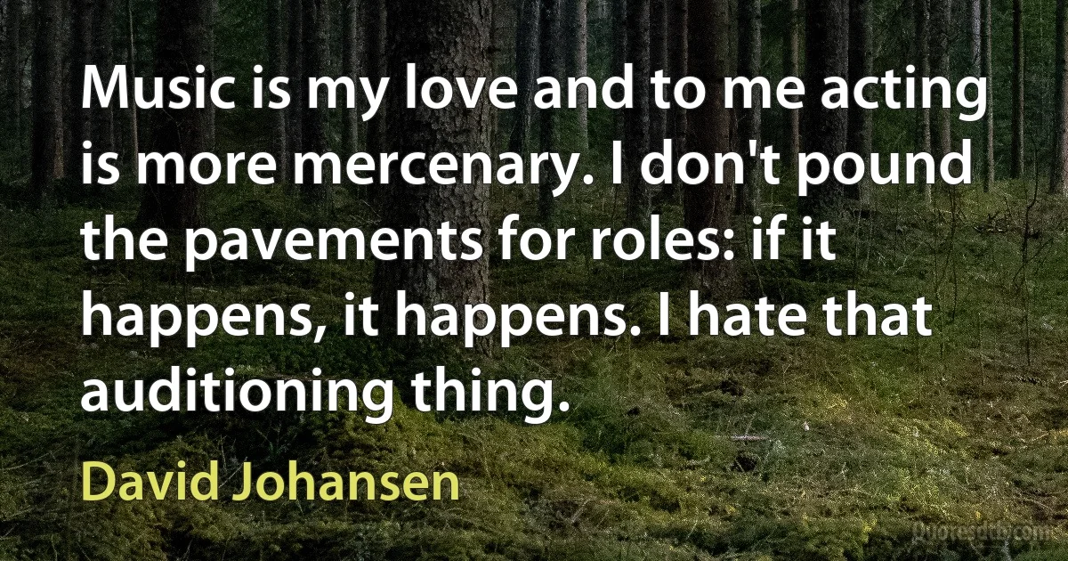 Music is my love and to me acting is more mercenary. I don't pound the pavements for roles: if it happens, it happens. I hate that auditioning thing. (David Johansen)