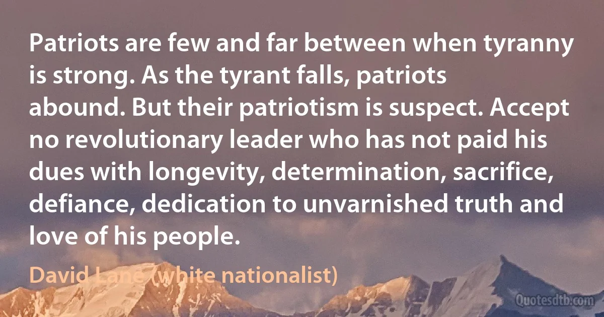 Patriots are few and far between when tyranny is strong. As the tyrant falls, patriots abound. But their patriotism is suspect. Accept no revolutionary leader who has not paid his dues with longevity, determination, sacrifice, defiance, dedication to unvarnished truth and love of his people. (David Lane (white nationalist))