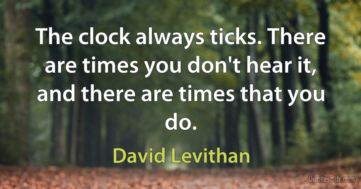 The clock always ticks. There are times you don't hear it, and there are times that you do. (David Levithan)