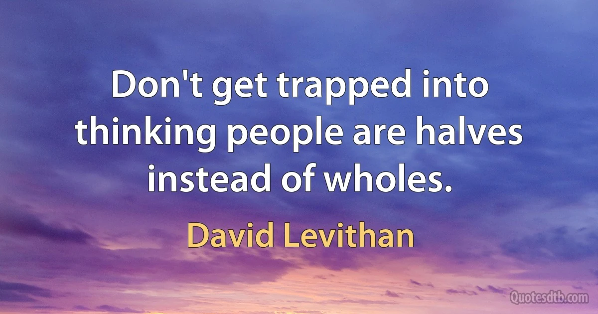 Don't get trapped into thinking people are halves instead of wholes. (David Levithan)