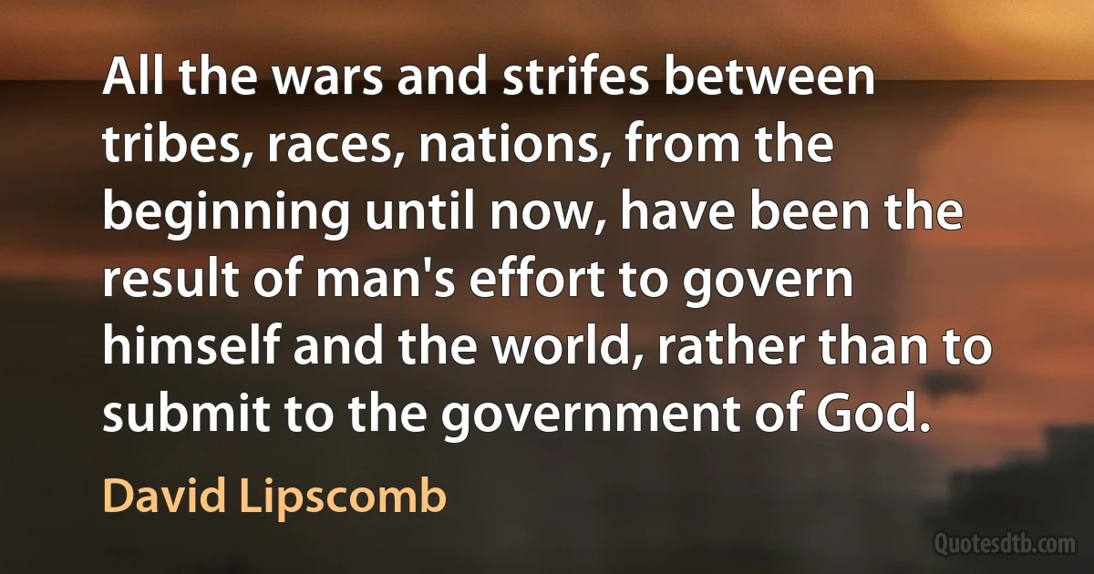 All the wars and strifes between tribes, races, nations, from the beginning until now, have been the result of man's effort to govern himself and the world, rather than to submit to the government of God. (David Lipscomb)