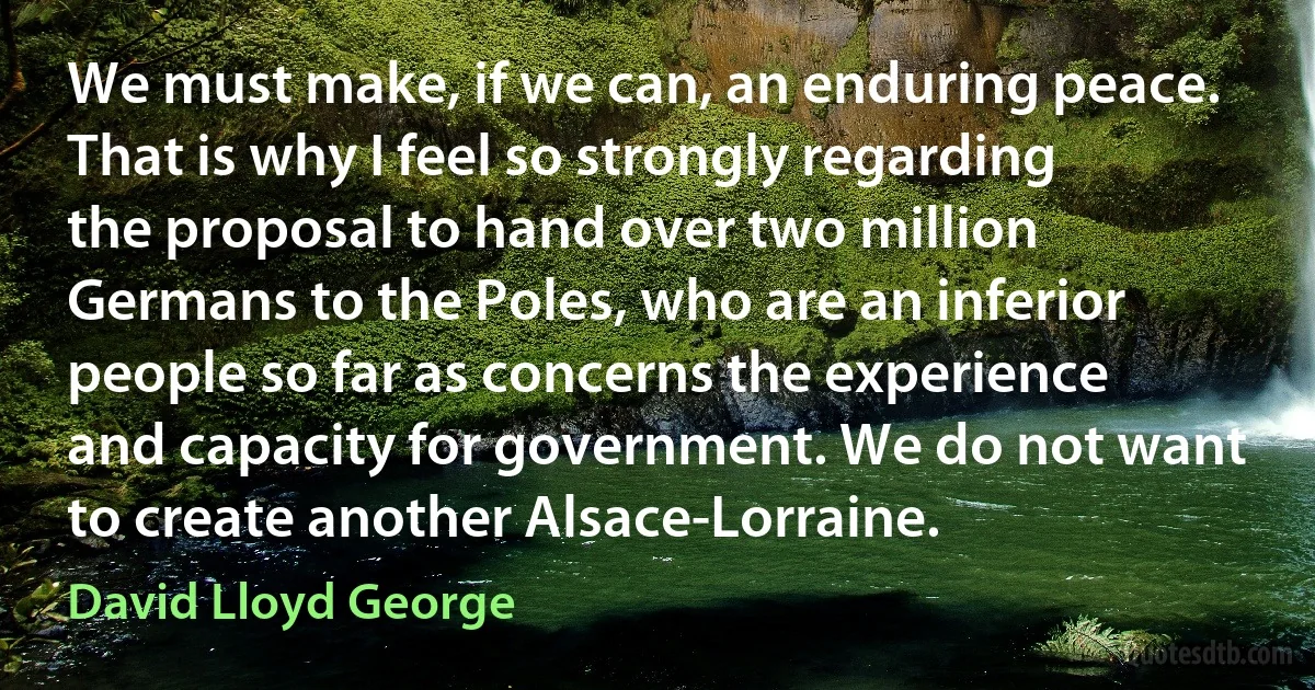 We must make, if we can, an enduring peace. That is why I feel so strongly regarding the proposal to hand over two million Germans to the Poles, who are an inferior people so far as concerns the experience and capacity for government. We do not want to create another Alsace-Lorraine. (David Lloyd George)