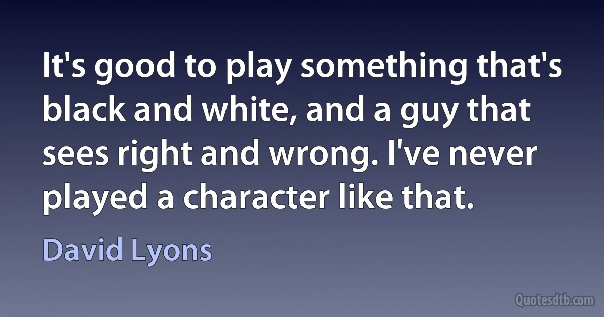 It's good to play something that's black and white, and a guy that sees right and wrong. I've never played a character like that. (David Lyons)