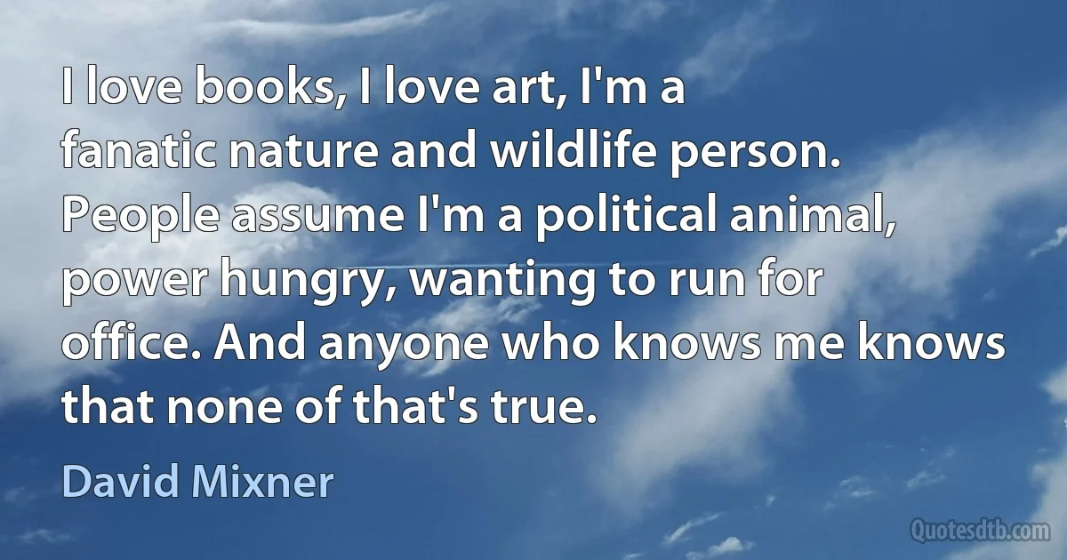 I love books, I love art, I'm a fanatic nature and wildlife person. People assume I'm a political animal, power hungry, wanting to run for office. And anyone who knows me knows that none of that's true. (David Mixner)