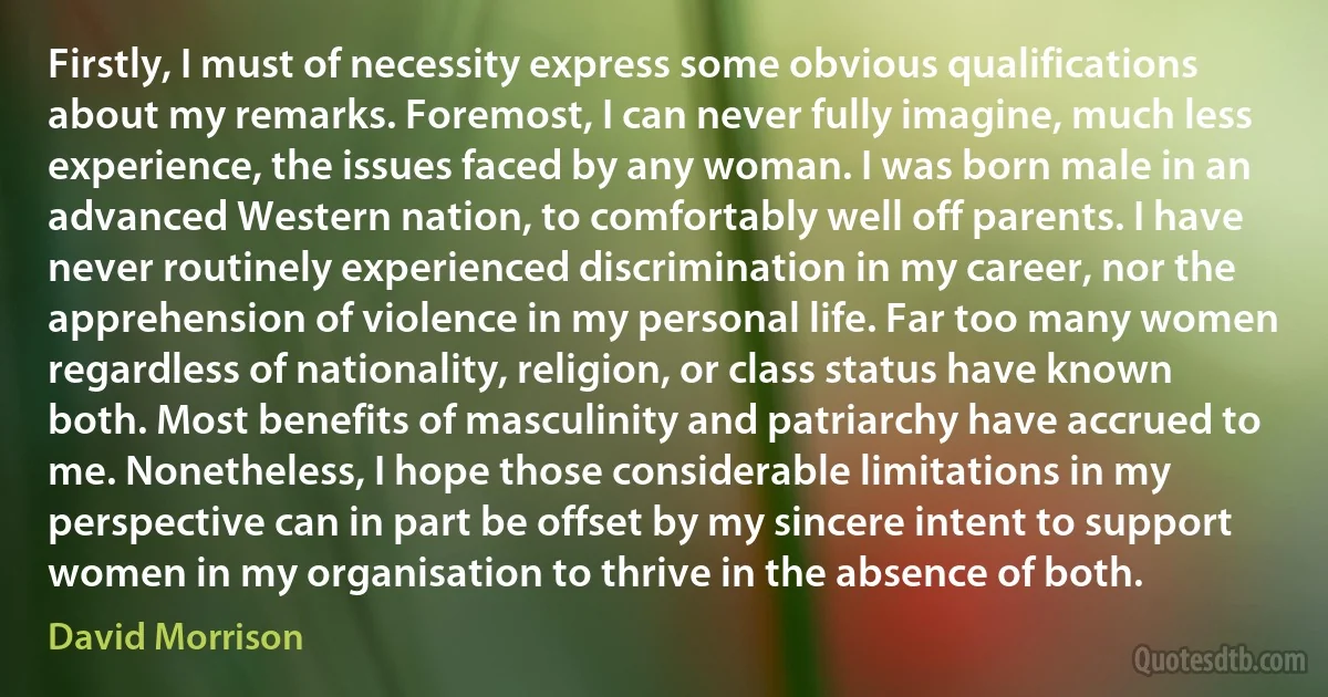 Firstly, I must of necessity express some obvious qualifications about my remarks. Foremost, I can never fully imagine, much less experience, the issues faced by any woman. I was born male in an advanced Western nation, to comfortably well off parents. I have never routinely experienced discrimination in my career, nor the apprehension of violence in my personal life. Far too many women regardless of nationality, religion, or class status have known both. Most benefits of masculinity and patriarchy have accrued to me. Nonetheless, I hope those considerable limitations in my perspective can in part be offset by my sincere intent to support women in my organisation to thrive in the absence of both. (David Morrison)