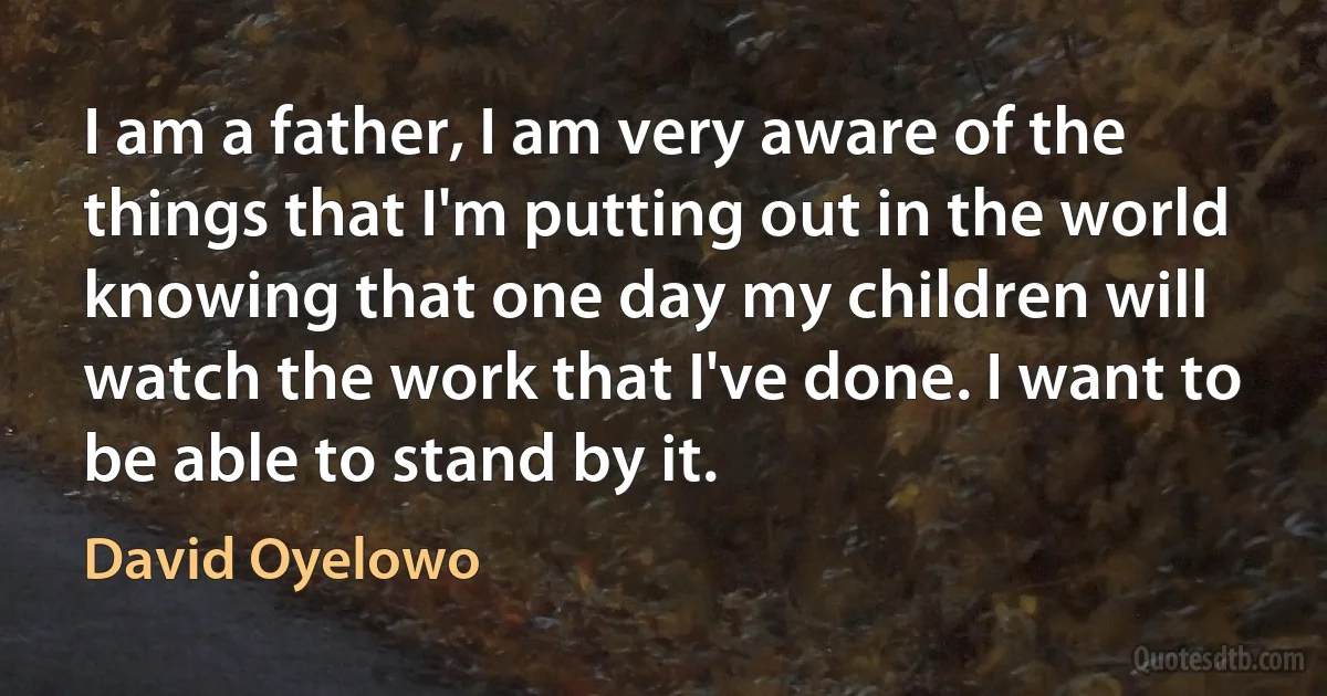 I am a father, I am very aware of the things that I'm putting out in the world knowing that one day my children will watch the work that I've done. I want to be able to stand by it. (David Oyelowo)